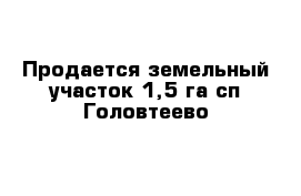 Продается земельный участок 1,5 га сп Головтеево